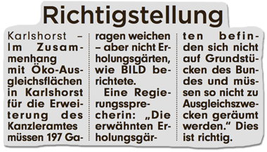 Ausriss Bild-Zeitung - Richtigstellung - Im Zusammenhang mit Öko-Ausgleichsflächen in Karlshorst für die Erweiterung des Kanzleramts müssen 197 Garagen weichen - aber nicht Erholungsgärten wie BILD berichtete. Eine Regierungssprecherin: Die erwähnten Erholungsgärten befinden sich nicht auf Grundstücken des Bundes und müssen so nicht zu Ausgleichszwecken geräumt werden. Dies ist richtig.