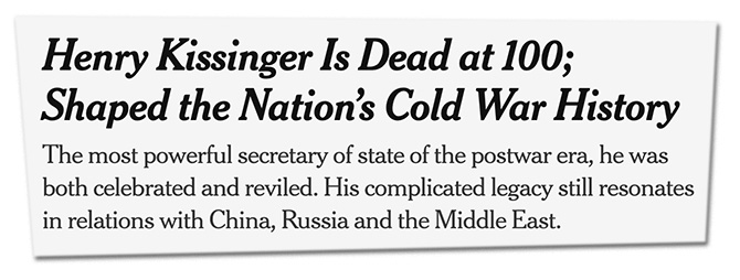 Henry Kissinger Is Dead at 100; Shaped the Nation’s Cold War History. The most powerful secretary of state of the postwar era, he was both celebrated and reviled. His complicated legacy still resonates in relations with China, Russia and the Middle East.